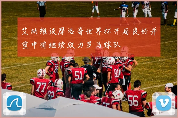 艾纳维谈摩洛哥世界杯开局良好并重申将继续效力罗马球队