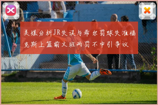 美媒分析JR失误与希尔罚球失准福克斯上篮前文班两罚不中引争议