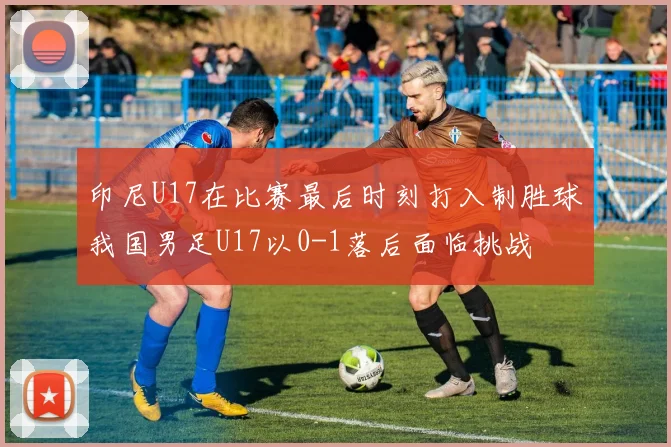 印尼U17在比赛最后时刻打入制胜球我国男足U17以0-1落后面临挑战