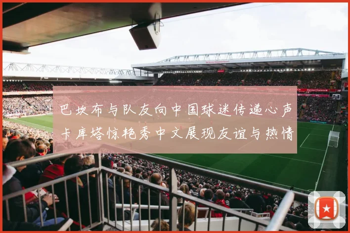 巴坎布与队友向中国球迷传递心声卡库塔惊艳秀中文展现友谊与热情