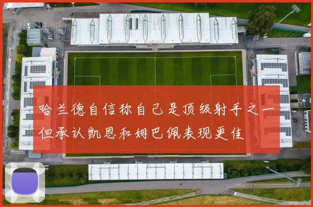 哈兰德自信称自己是顶级射手之一但承认凯恩和姆巴佩表现更佳