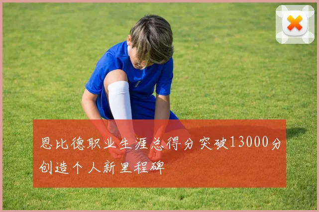 恩比德职业生涯总得分突破13000分创造个人新里程碑