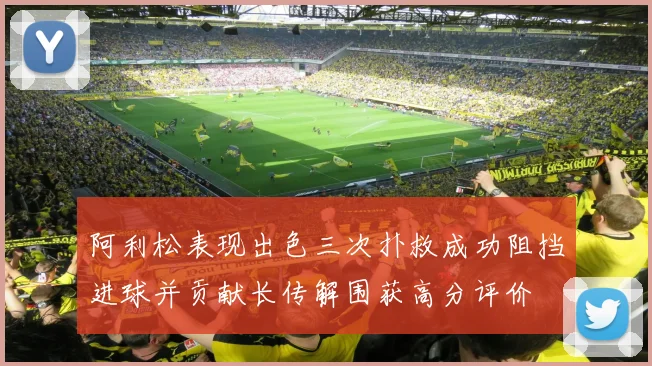 阿利松表现出色三次扑救成功阻挡进球并贡献长传解围获高分评价