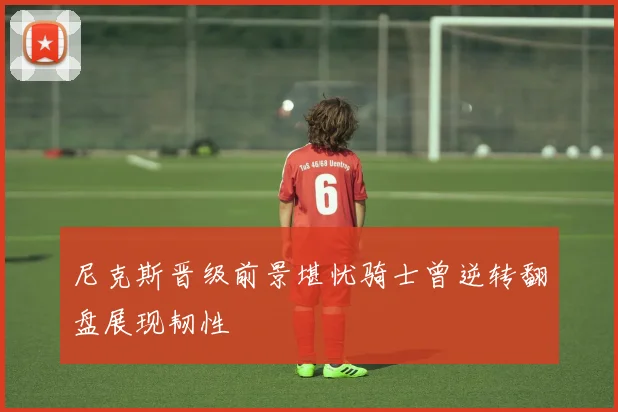 尼克斯晋级前景堪忧骑士曾逆转翻盘展现韧性