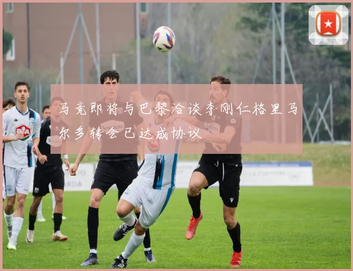 马竞即将与巴黎洽谈李刚仁格里马尔多转会已达成协议