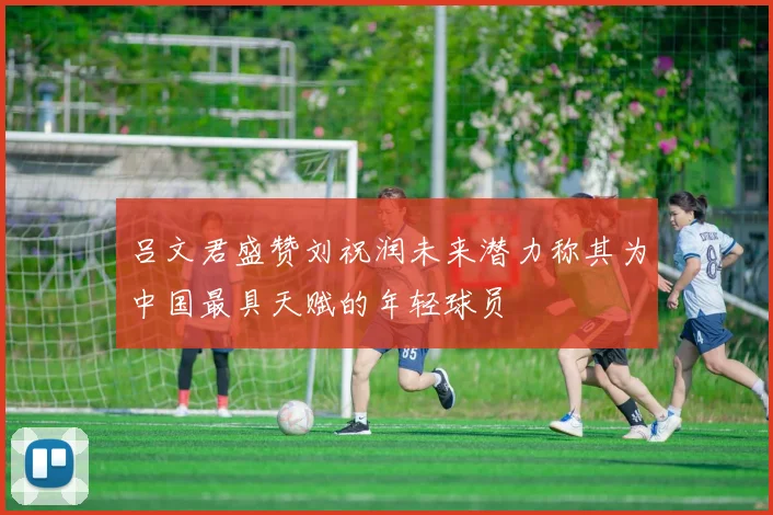 吕文君盛赞刘祝润未来潜力称其为中国最具天赋的年轻球员