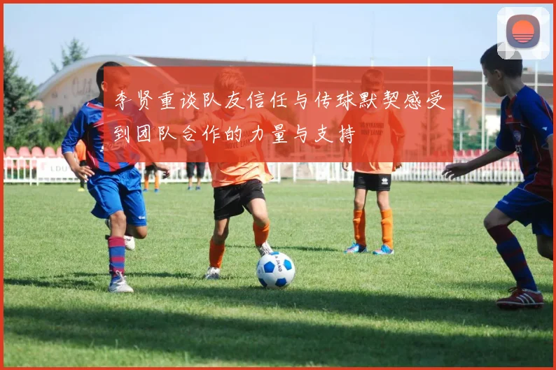 李贤重谈队友信任与传球默契感受到团队合作的力量与支持