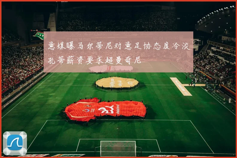 意媒曝马尔蒂尼对意足协态度冷淡孔蒂薪资要求超曼奇尼