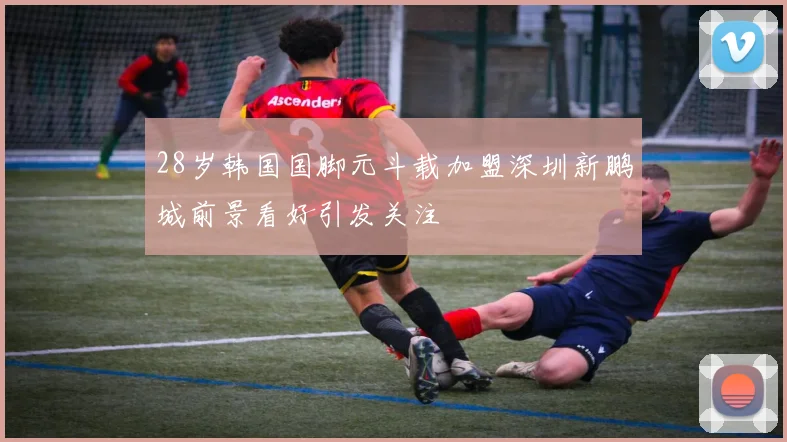 28岁韩国国脚元斗载加盟深圳新鹏城前景看好引发关注